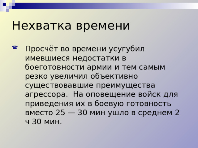 Нехватка времени Просчёт во времени усугубил имевшиеся недостатки в боеготовности армии и тем самым резко увеличил объективно существовавшие преимущества агрессора. На оповещение войск для приведения их в боевую готовность вместо 25 — 30 мин ушло в среднем 2 ч 30 мин. 