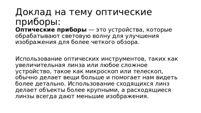 Доклад на тему оптические приборы: Оптические приборы — это устройства, которые обрабатывают световую волну для улучшения изображения для более четкого обзора. Использование оптических инструментов, таких как увеличительная линза или любое сложное устройство, такое как микроскоп или телескоп, обычно делает вещи больше и помогает нам видеть более детально. Использование сходящихся линз делает объекты более крупными, а расходящиеся линзы всегда дают меньшие изображения.   