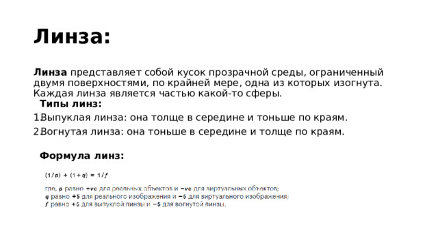 Линза: Линза представляет собой кусок прозрачной среды, ограниченный двумя поверхностями, по крайней мере, одна из которых изогнута. Каждая линза является частью какой-то сферы.   Типы линз: Выпуклая линза: она толще в середине и тоньше по краям. Вогнутая линза: она тоньше в середине и толще по краям.   Формула линз: 