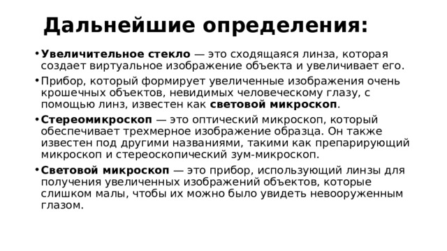 Дальнейшие определения: Увеличительное стекло — это сходящаяся линза, которая создает виртуальное изображение объекта и увеличивает его. Прибор, который формирует увеличенные изображения очень крошечных объектов, невидимых человеческому глазу, с помощью линз, известен как световой микроскоп . Стереомикроскоп — это оптический микроскоп, который обеспечивает трехмерное изображение образца. Он также известен под другими названиями, такими как препарирующий микроскоп и стереоскопический зум-микроскоп. Световой микроскоп — это прибор, использующий линзы для получения увеличенных изображений объектов, которые слишком малы, чтобы их можно было увидеть невооруженным глазом.   