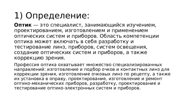 1) Определение: Оптик  — это специалист, занимающийся изучением, проектированием, изготовлением и применением оптических систем и приборов. Область компетенции оптика может включать в себя разработку и тестирование линз, приборов, систем освещения, создание оптических систем и приборов, а также коррекцию зрения. Профессия оптика охватывает множество специализированных направлений: изготовление и подбор очков и контактных линз для коррекции зрения, изготовление очковых линз по рецепту, а также их установка в оправу, проектирование, изготовление и ремонт оптико-механических приборов, разработку, проектирование и тестирование оптико-электронных систем и приборов. 