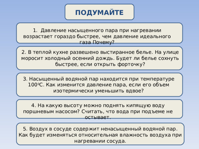 ПОДУМАЙТЕ 1. Давление насыщенного пара при нагревании возрастает гораздо быстрее, чем давление идеального газа Почему? 2. В теплой кухне развешено выстиранное белье. На улице моросит холодный осенний дождь. Будет ли белье сохнуть быстрее, если открыть форточку? 3. Насыщенный водяной пар находится при температуре 100 0 С. Как изменится давление пара, если его объем изотермически уменьшить вдвое? 4. На какую высоту можно поднять кипящую воду поршневым насосом? Считать, что вода при подъеме не остывает. 5. Воздух в сосуде содержит ненасыщенный водяной пар. Как будет изменяться относительная влажность воздуха при нагревании сосуда. 