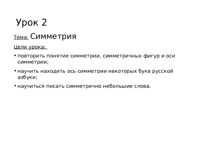 Урок 2 Тема:  Симметрия Цели урока: повторить понятие симметрии, симметричных фигур и оси симметрии; научить находить ось симметрии некоторых букв русской азбуки; научиться писать симметрично небольшие слова. 