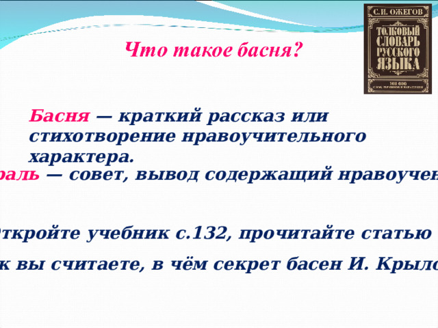 Басня  — краткий рассказ или стихотворение нравоучительного характера. Мораль  — совет, вывод содержащий нравоучение. Откройте учебник с.132, прочитайте статью Как вы считаете, в чём секрет басен И. Крылова? 