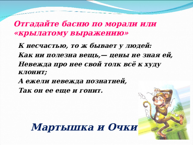 Отгадайте басню по морали или «крылатому выражению» К несчастью, то ж бывает у людей: Как ни полезна вещь,— цены не зная ей, Невежда про нее свой толк всё к худу клонит; А ежели невежда познатней, Так он ее еще и гонит.  Мартышка и Очки 