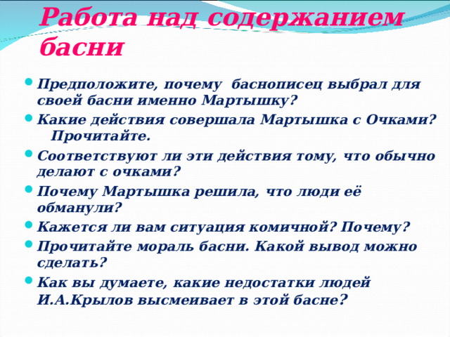 Работа над содержанием басни Предположите, почему баснописец выбрал для своей басни именно Мартышку? Какие действия совершала Мартышка с Очками? Прочитайте. Соответствуют ли эти действия тому, что обычно делают с очками? Почему Мартышка решила, что люди её обманули? Кажется ли вам ситуация комичной? Почему? Прочитайте мораль басни. Какой вывод можно сделать? Как вы думаете, какие недостатки людей И.А.Крылов высмеивает в этой басне ?  