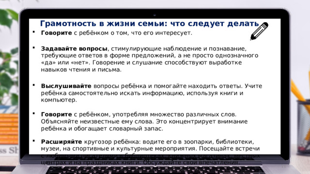 Грамотность  в  жизни  семьи:  что  следует  делать Говорите  с  ребёнком о  том,  что  его  интересует. Задавайте вопросы , стимулирующие наблюдение и познавание, требующие ответов в  форме предложений, а не просто однозначного «да» или «нет». Говорение и слушание  способствуют  выработке  навыков  чтения  и  письма. Выслушивайте вопросы ребёнка и помогайте находить ответы. Учите ребёнка  самостоятельно  искать  информацию, используя книги и компьютер. Говорите  с  ребёнком,  употребляя  множество  различных  слов.  Объясняйте  неизвестные  ему  слова. Это  концентрирует  внимание ребёнка  и обогащает словарный запас. Расширяйте кругозор ребёнка: водите его в зоопарки, библиотеки, музеи, на  спортивные и культурные мероприятия. Посещайте встречи с любимыми писателями в  библиотеках,  книжных  магазинах,  местных  центрах  и  на  праздниках  книги.  Обсуждайте  свои  впечатления.  