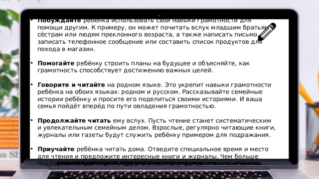 Побуждайте ребёнка использовать свои навыки грамотности для помощи другим. К примеру, он может почитать вслух младшим братьям и сёстрам или людям преклонного возраста, а также написать письмо, записать телефонное сообщение или составить список продуктов для похода в магазин. Помогайте ребёнку строить планы на будущее и объясняйте, как грамотность способствует достижению важных целей. Говорите и читайте на родном языке. Это укрепит навыки грамотности ребёнка на обоих языках: родном и русском. Рассказывайте семейные истории ребёнку и просите его поделиться своими историями. И ваша семья пойдёт вперёд по пути овладения грамотностью. Продолжайте читать ему вслух. Пусть чтение станет систематическим и увлекательным семейным делом. Взрослые, регулярно читающие книги, журналы или газеты будут служить ребёнку примером для подражания. Приучайте ребёнка читать дома. Отведите специальное время и место для чтения и предложите интересные книги и журналы. Чем больше подростки читают, тем лучше это у них получается.  