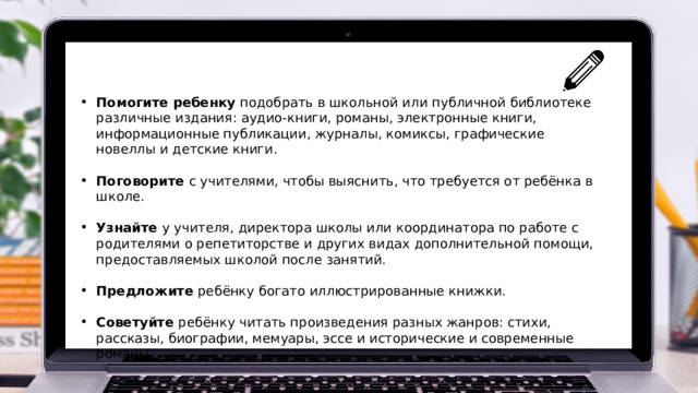 Помогите ребенку подобрать в школьной или публичной библиотеке различные издания: аудио-книги, романы, электронные книги, информационные публикации, журналы, комиксы, графические новеллы и детские книги. Поговорите с учителями, чтобы выяснить, что требуется от ребёнка в школе. Узнайте у учителя, директора школы или координатора по работе с родителями о репетиторстве и других видах дополнительной помощи, предоставляемых школой после занятий. Предложите ребёнку богато иллюстрированные книжки. Советуйте ребёнку читать произведения разных жанров: стихи, рассказы, биографии, мемуары, эссе и исторические и современные романы.  