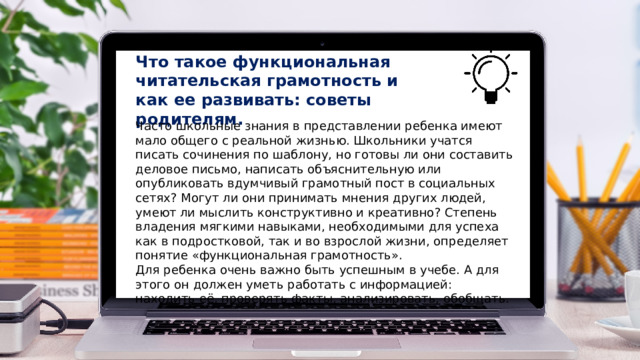 Что такое функциональная читательская грамотность и как ее развивать: советы родителям. Часто школьные знания в представлении ребенка имеют мало общего с реальной жизнью. Школьники учатся писать сочинения по шаблону, но готовы ли они составить деловое письмо, написать объяснительную или опубликовать вдумчивый грамотный пост в социальных сетях? Могут ли они принимать мнения других людей, умеют ли мыслить конструктивно и креативно? Степень владения мягкими навыками, необходимыми для успеха как в подростковой, так и во взрослой жизни, определяет понятие «функциональная грамотность».  Для ребенка очень важно быть успешным в учебе. А для этого он должен уметь работать с информацией: находить её, проверять факты, анализировать, обобщать. 