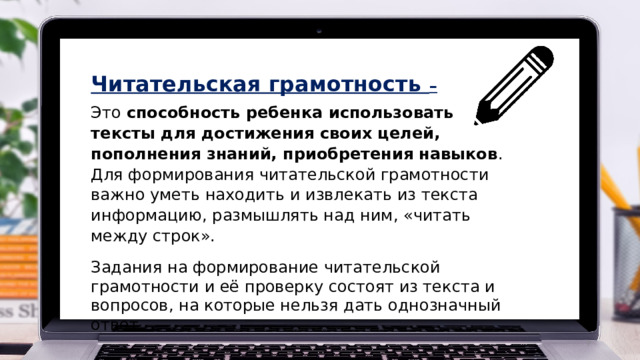 Читательская грамотность – Это  способность ребенка использовать тексты для достижения своих целей, пополнения знаний, приобретения навыков . Для формирования читательской грамотности важно уметь находить и извлекать из текста информацию, размышлять над ним, «читать между строк».   Задания на формирование читательской грамотности и её проверку состоят из текста и вопросов, на которые нельзя дать однозначный ответ.  