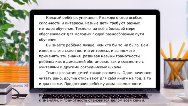  Каждый ребёнок уникален. У каждого свои особые склонности и интересы. Разные дети  требуют разных методов обучения. Технологии всё в большей мере обеспечивают для  молодых  людей  разнообразные  пути обучения.  Вы знаете ребёнка лучше, чем кто бы то ни было. Вам известны его склонности и  интересы, и вы можете применять эти знания, развивая навыки грамотности ребёнка как в  домашней обстановке,  так  и  совместно  с  учителями  и  другими  сотрудниками  школы.  Темпы развития детей также различны. Одни начинают читать рано, другие открывают  для  себя  книгу  на  год,  а  то  и  два  позже.  Предоставив  ребёнку дома  возможности слушать,  рассматривать картинки, говорить, читать, писать, рисовать или мастерить, вы  распахиваете  перед  ним  двери  к  знаниям, и  грамотность  становится  делом всей  семьи.  