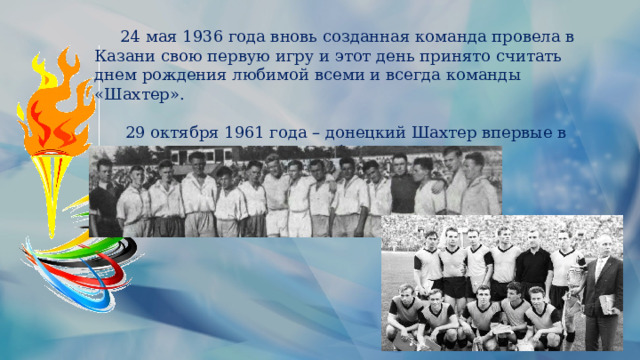  24 мая 1936 года вновь созданная команда провела в Казани свою первую игру и этот день принято считать днем рождения любимой всеми и всегда команды «Шахтер».  29 октября 1961 года – донецкий Шахтер впервые в своей истории завоевал - Кубок СССР. 