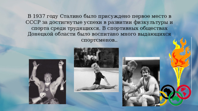 В 1937 году Сталино было присуждено первое место в СССР за достигнутые успехи в развитии физкультуры и спорта среди трудящихся. В спортивных обществах Донецкой области было воспитано много выдающихся спортсменов.. 