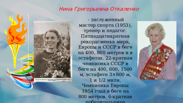 Нина Григорьевна Откаленко  - заслуженный мастер спорта (1953), тренер и педагог. Пятнадцатикратная рекордсменка мира, Европы и СССР в беге на 400, 800 метров и в эстафетах. 22-кратная чемпионка СССР в беге на 400, 800, 1500 м, эстафете 3×800 м, 1 и 1/2 мили. Чемпионка Европы 1954 года в беге на 800 метров. 6-кратная победительница международного кросса на приз газеты «Юманите». 
