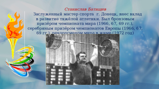 Станислав Батищев  Заслуженный мастер спорта г. Донецк, внес вклад в развитие тяжёлой атлетики. Был бронзовым призёром чемпионата мира (1966, 67, 69 гг.), серебряным призёром чемпионатов Европы (1966, 67, 69 гг.), рекордсменом мира в жиме (1972 год) 