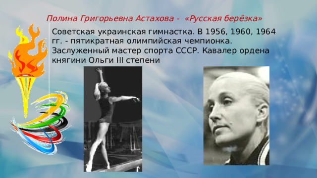 Полина Григорьевна Астахова -  «Русская берёзка» Советская украинская гимнастка. В 1956, 1960, 1964 гг. - пятикратная олимпийская чемпионка. Заслуженный мастер спорта СССР. Кавалер ордена княгини Ольги III степени 