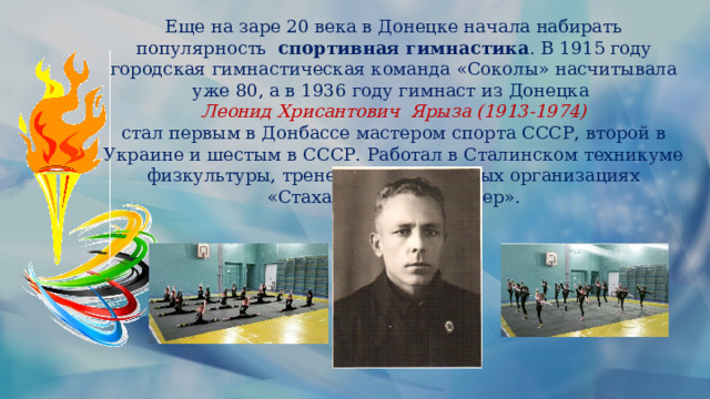 Еще на заре 20 века в Донецке начала набирать популярность  спортивная гимнастика . В 1915 году городская гимнастическая команда «Соколы» насчитывала уже 80, а в 1936 году гимнаст из Донецка Леонид Хрисантович Ярыза (1913-1974) стал первым в Донбассе мастером спорта СССР, второй в Украине и шестым в СССР. Работал в Сталинском техникуме физкультуры, тренером в спортивных организациях «Стахановец» и «Шахтер». . 