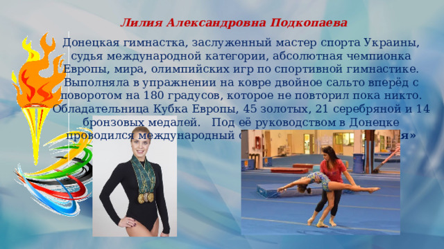 Лилия Александровна Подкопаева Донецкая гимнастка, заслуженный мастер спорта Украины, судья международной категории, абсолютная чемпионка Европы, мира, олимпийских игр по спортивной гимнастике. Выполняла в упражнении на ковре двойное сальто вперёд с поворотом на 180 градусов, которое не повторил пока никто. Обладательница Кубка Европы, 45 золотых, 21 серебряной и 14 бронзовых медалей.   Под её руководством в Донецке проводился международный фестиваль  «Золотая Лилия» 
