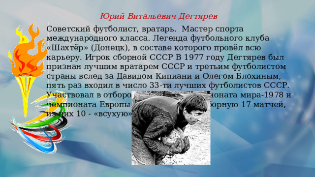 Юрий Витальевич Дегтярев Советский футболист, вратарь. Мастер спорта международного класса. Легенда футбольного клуба «Шахтёр» (Донецк), в составе которого провёл всю карьеру. Игрок сборной СССР В 1977 году Дегтярев был признан лучшим вра­тарем СССР и третьим футболистом страны вслед за Давидом Кипиани и Олегом Блохиным, пять раз входил в число 33-ти лучших футболистов СССР. Участвовал в отборочных матчах чемпионата мира-1978 и чемпионата Европы-1980. Провел за сборную 17 матчей, из них 10 - «всухую». 