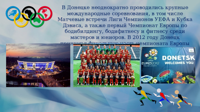 В Донецке неоднократно проводились крупные международные соревнования, в том числе Матчевые встречи Лиги Чемпионов УЕФА и Кубка Дэвиса, а также первый Чемпионат Европы по бодибилдингу, бодифитнесу и фитнесу среди мастеров и юниоров. В 2012 году Донецк принимал финальную часть чемпионата Европы по футболу Евро-2012. 