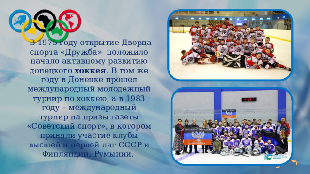  В 1975 году открытие Дворца спорта «Дружба»  положило начало активному развитию донецкого  хоккея . В том же году в Донецке прошел международный молодежный турнир по хоккею, а в 1983 году – международный турнир на призы газеты «Советский спорт», в котором приняли участие клубы высшей и первой лиг СССР и Финляндии, Румынии. 