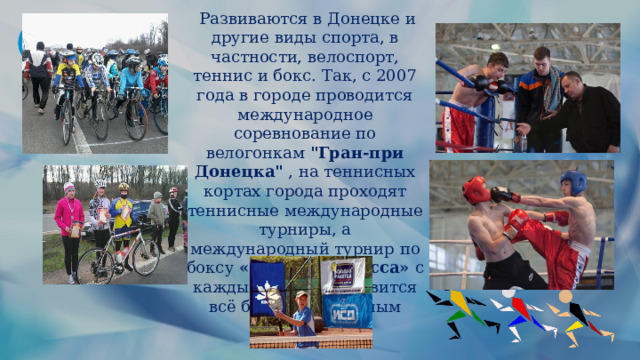   Развиваются в Донецке и другие виды спорта, в частности, велоспорт, теннис и бокс. Так, с 2007 года в городе проводится международное соревнование по велогонкам  