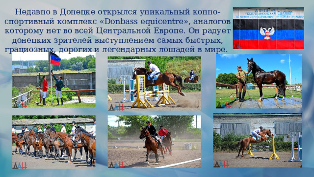 Недавно в Донецке открылся уникальный конно-спортивный комплекс «Donbass equicentre», аналогов которому нет во всей Центральной Европе. Он радует донецких зрителей выступлением самых быстрых, грациозных, дорогих и легендарных лошадей в мире. 