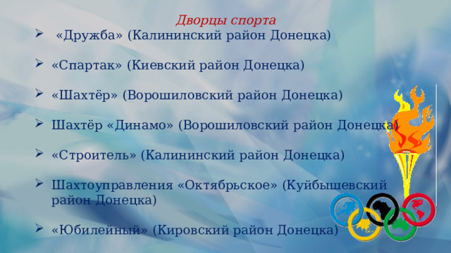 Дворцы спорта  «Дружба» (Калининский район Донецка) «Спартак» (Киевский район Донецка) «Шахтёр» (Ворошиловский район Донецка) Шахтёр «Динамо» (Ворошиловский район Донецка) «Строитель» (Калининский район Донецка) Шахтоуправления «Октябрьское» (Куйбышевский район Донецка) «Юбилейный» (Кировский район Донецка) 