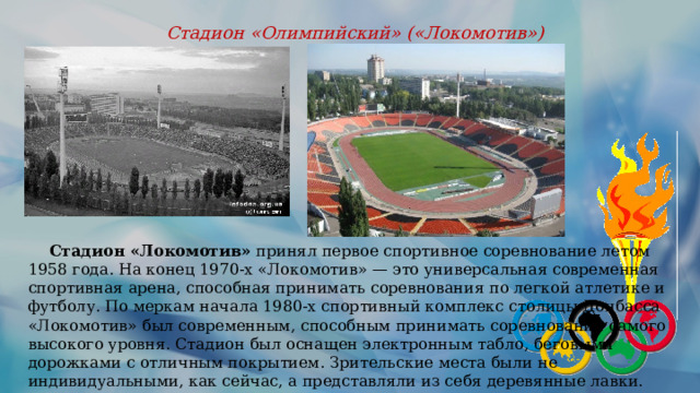 Стадион «Олимпийский» («Локомотив»)  Стадион «Локомотив»  принял первое спортивное соревнование летом 1958 года. На конец 1970-х «Локомотив» — это универсальная современная спортивная арена, способная принимать соревнования по легкой атлетике и футболу. По меркам начала 1980-х спортивный комплекс столицы Донбасса «Локомотив» был современным, способным принимать соревнования самого высокого уровня. Стадион был оснащен электронным табло, беговыми дорожками с отличным покрытием. Зрительские места были не индивидуальными, как сейчас, а представляли из себя деревянные лавки. 