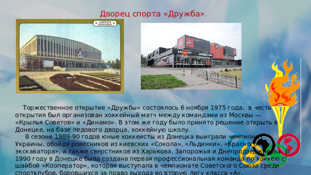 Дворец спорта «Дружба».  Торжественное открытие «Дружбы» состоялось 6 ноября 1975 года, в честь открытия был организован хоккейный матч между командами из Москвы — «Крылья Советов» и «Динамо». В этом же году было принято решение открыть в Донецке, на базе ледового дворца, хоккейную школу.  В сезоне 1989-90 годов юные хоккеисты из Донецка выиграли чемпионат Украины, обойдя ровесников из киевских «Сокола», «Льдинки», «Красного экскаватора», а также сверстников из Харькова, Запорожья и Днепродзержинска. В 1990 году в Донецке была создана первая профессиональная команда по хоккею с шайбой «Кооператор», которая выступала в чемпионате Советского Союза среди спортклубов, боровшихся за право выхода во вторую лигу класса «А». 