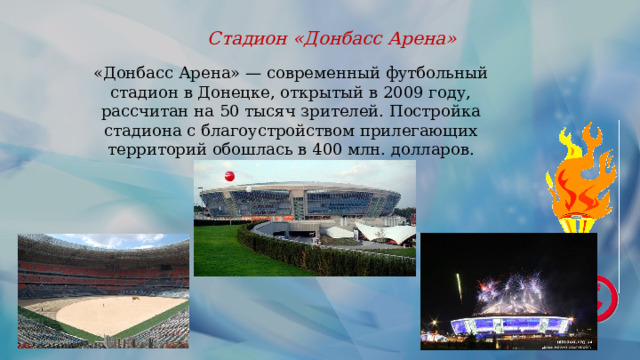 Стадион «Донбасс Арена» «Донбасс Арена» — современный футбольный стадион в Донецке, открытый в 2009 году, рассчитан на 50 тысяч зрителей. Постройка стадиона с благоустройством прилегающих территорий обошлась в 400 млн. долларов. 