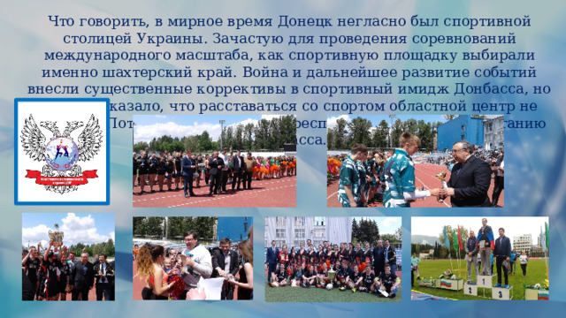 Что говорить, в мирное время Донецк негласно был спортивной столицей Украины. Зачастую для проведения соревнований международного масштаба, как спортивную площадку выбирали именно шахтерский край. Война и дальнейшее развитие событий внесли существенные коррективы в спортивный имидж Донбасса, но время показало, что расставаться со спортом областной центр не намерен. Потому что, спортивная республика – путь к процветанию Донбасса. 
