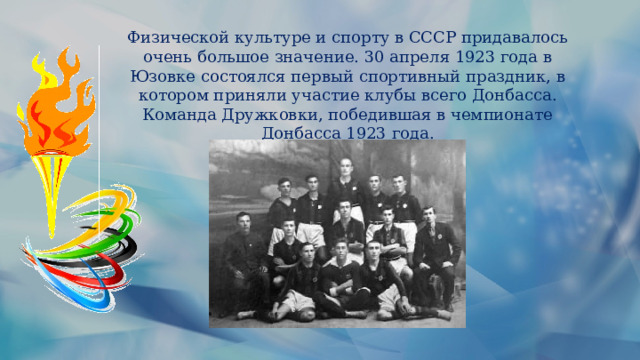 Физической культуре и спорту в СССР придавалось очень большое значение. 30 апреля 1923 года в Юзовке состоялся первый спортивный праздник, в котором приняли участие клубы всего Донбасса. Команда Дружковки, победившая в чемпионате Донбасса 1923 года. 