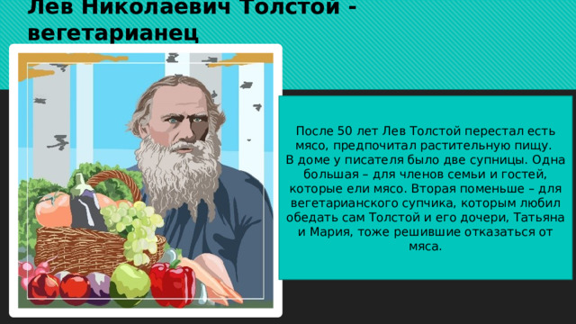 Лев Николаевич Толстой - вегетарианец После 50 лет Лев Толстой перестал есть мясо, предпочитал растительную пищу. В доме у писателя было две супницы. Одна большая – для членов семьи и гостей, которые ели мясо. Вторая поменьше – для вегетарианского супчика, которым любил обедать сам Толстой и его дочери, Татьяна и Мария, тоже решившие отказаться от мяса. 