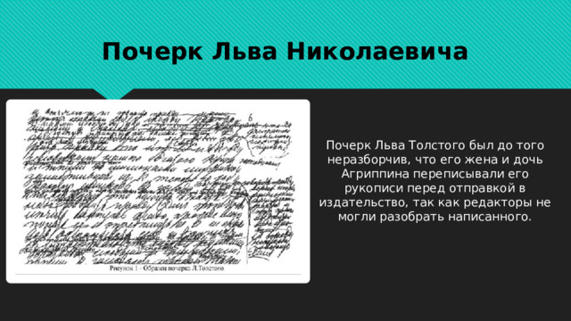 Почерк Льва Николаевича Почерк Льва Толстого был до того неразборчив, что его жена и дочь Агриппина переписывали его рукописи перед отправкой в издательство, так как редакторы не могли разобрать написанного. 