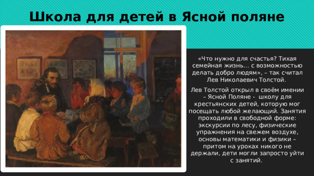 Школа для детей в Ясной поляне «Что нужно для счастья? Тихая семейная жизнь… с возможностью делать добро людям», – так считал Лев Николаевич Толстой.  Лев Толстой открыл в своём имении – Ясной Поляне - школу для крестьянских детей, которую мог посещать любой желающий. Занятия проходили в свободной форме: экскурсии по лесу, физические упражнения на свежем воздухе, основы математики и физики – притом на уроках никого не держали, дети могли запросто уйти с занятий.  