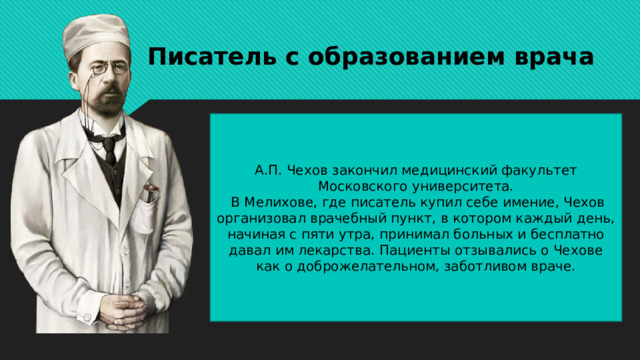 Писатель с образованием врача А.П. Чехов закончил медицинский факультет Московского университета.  В Мелихове, где писатель купил себе имение, Чехов организовал врачебный пункт, в котором каждый день, начиная с пяти утра, принимал больных и бесплатно давал им лекарства. Пациенты отзывались о Чехове как о доброжелательном, заботливом враче. 