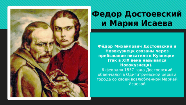 Федор Достоевский и Мария Исаева Фёдор Михайлович Достоевский и Новокузнецк связаны через пребывание писателя в Кузнецке (так в XIX веке назывался Новокузнецк). 6 февраля 1857 года Достоевский обвенчался в Одигитриевской церкви города со своей возлюбленной Марией Исаевой 