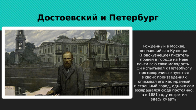 Достоевский и Петербург Рождённый в Москве, венчавшийся в Кузнецке (Новокузнецке) писатель провёл в городе на Неве почти всю свою молодость. Он испытывал к Петербургу противоречивые чувства: в своих произведениях описывал его как мрачный и страшный город, однако сам возвращался сюда постоянно, а в 1881 году встретил здесь смерть. 