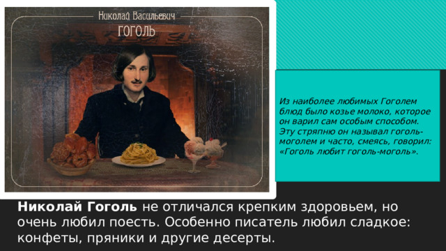 Из наиболее любимых Гоголем блюд было козье молоко, которое он варил сам особым способом. Эту стряпню он называл гоголь-моголем и часто, смеясь, говорил: «Гоголь любит гоголь-моголь» . Николай Гоголь не отличался крепким здоровьем, но очень любил поесть. Особенно писатель любил сладкое: конфеты, пряники и другие десерты. 