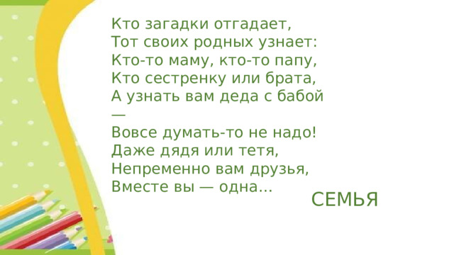 Кто загадки отгадает, Тот своих родных узнает: Кто-то маму, кто-то папу, Кто сестренку или брата, А узнать вам деда с бабой — Вовсе думать-то не надо! Даже дядя или тетя, Непременно вам друзья, Вместе вы — одна… СЕМЬЯ 