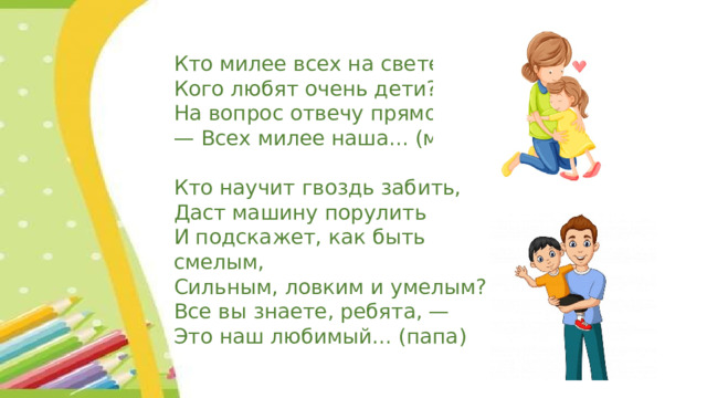 Кто милее всех на свете? Кого любят очень дети? На вопрос отвечу прямо: — Всех милее наша... (мама) Кто научит гвоздь забить, Даст машину порулить И подскажет, как быть смелым, Сильным, ловким и умелым? Все вы знаете, ребята, — Это наш любимый... (папа) 