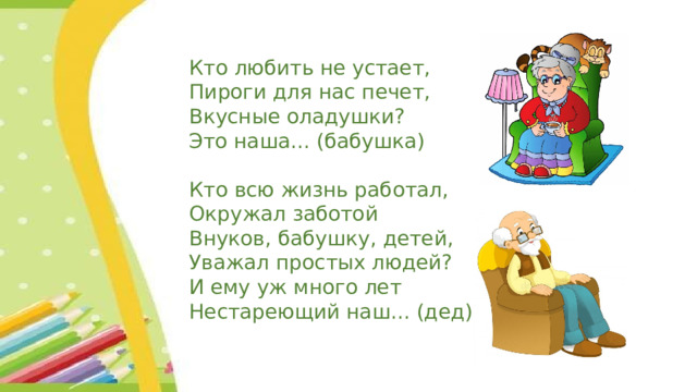 Кто любить не устает, Пироги для нас печет, Вкусные оладушки? Это наша... (бабушка) Кто всю жизнь работал, Окружал заботой Внуков, бабушку, детей, Уважал простых людей? И ему уж много лет Нестареющий наш... (дед) 