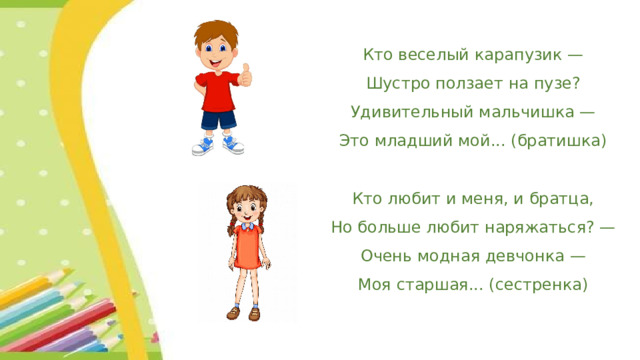 Кто веселый карапузик —  Шустро ползает на пузе?  Удивительный мальчишка —  Это младший мой... (братишка)   Кто любит и меня, и братца,  Но больше любит наряжаться? —  Очень модная девчонка —  Моя старшая... (сестренка) 