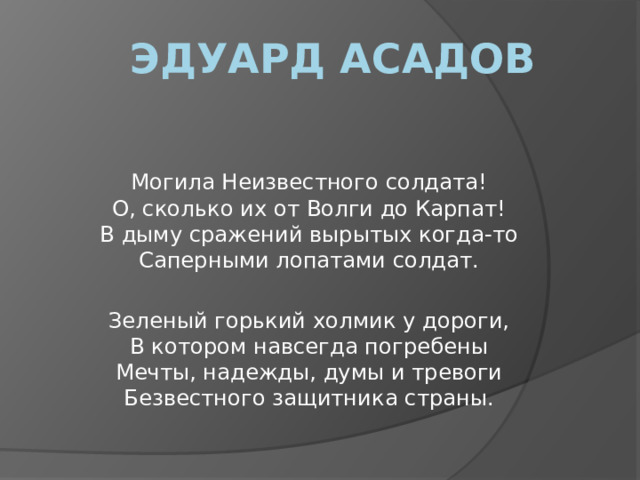 Эдуард Асадов Могила Неизвестного солдата!  О, сколько их от Волги до Карпат!  В дыму сражений вырытых когда-то  Саперными лопатами солдат. Зеленый горький холмик у дороги,  В котором навсегда погребены  Мечты, надежды, думы и тревоги  Безвестного защитника страны.  