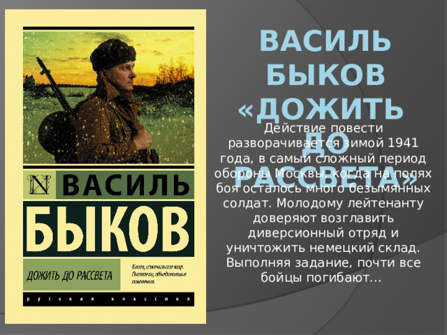 Василь быков «Дожить до рассвета» Действие повести разворачивается зимой 1941 года, в самый сложный период обороны Москвы, когда на полях боя осталось много безымянных солдат. Молодому лейтенанту доверяют возглавить диверсионный отряд и уничтожить немецкий склад. Выполняя задание, почти все бойцы погибают… 