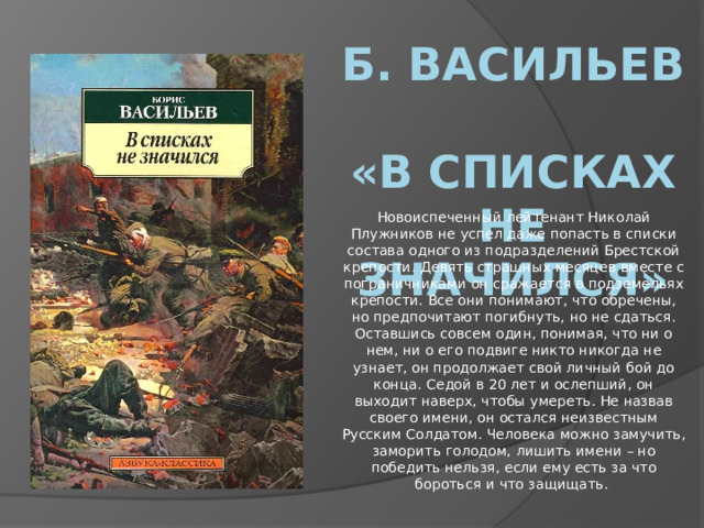 Б. Васильев  «В списках не значился» Новоиспеченный лейтенант Николай Плужников не успел даже попасть в списки состава одного из подразделений Брестской крепости. Девять страшных месяцев вместе с пограничниками он сражается в подземельях крепости. Все они понимают, что обречены, но предпочитают погибнуть, но не сдаться. Оставшись совсем один, понимая, что ни о нем, ни о его подвиге никто никогда не узнает, он продолжает свой личный бой до конца. Седой в 20 лет и ослепший, он выходит наверх, чтобы умереть. Не назвав своего имени, он остался неизвестным Русским Солдатом. Человека можно замучить, заморить голодом, лишить имени – но победить нельзя, если ему есть за что бороться и что защищать. 