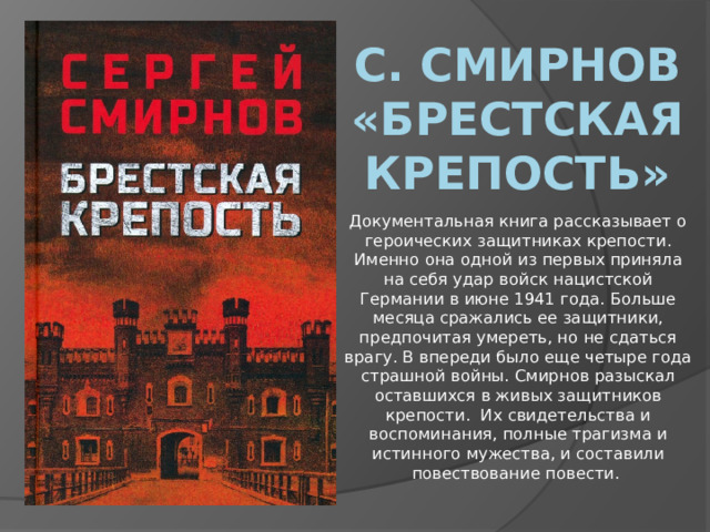 С. Смирнов «Брестская крепость» Документальная книга рассказывает о героических защитниках крепости. Именно она одной из первых приняла на себя удар войск нацистской Германии в июне 1941 года. Больше месяца сражались ее защитники, предпочитая умереть, но не сдаться врагу. В впереди было еще четыре года страшной войны. Смирнов разыскал оставшихся в живых защитников крепости. Их свидетельства и воспоминания, полные трагизма и истинного мужества, и составили повествование повести. 