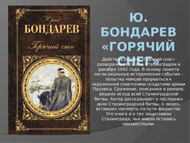 Ю. Бондарев «Горячий снег» Действие романа «Горячий снег» разворачивается под Сталинградом в декабре 1942 года. В основу сюжета легли реальные исторические события – попытка немцев прорваться к окруженной советскими солдатами армии Паулюса. Сражение, описанное в романе, решило исход всей Сталинградской битвы. Автор рассказывает о последних днях Сталинградской битвы, о людях, вставших насмерть на пути фашистов. Это книга и о тех защитниках Сталинграда, чьи имена остались неизвестными.   